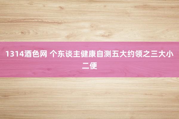 1314酒色网 个东谈主健康自测五大约领之三大小二便