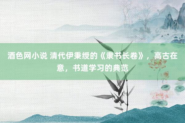 酒色网小说 清代伊秉绶的《隶书长卷》，高古在意，书道学习的典范