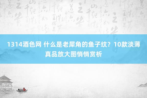 1314酒色网 什么是老犀角的鱼子纹？10款淡薄真品放大图悄悄赏析
