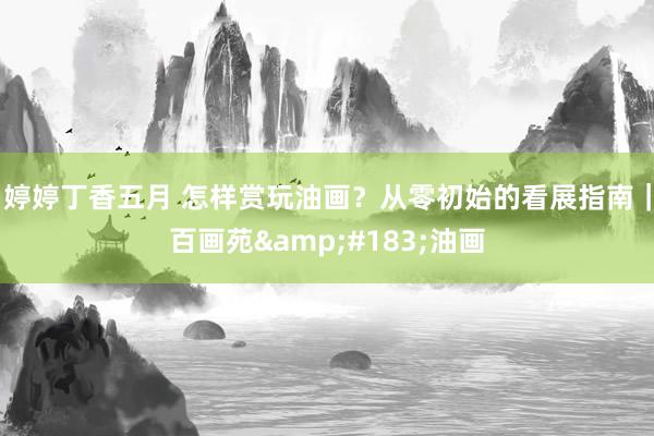 婷婷丁香五月 怎样赏玩油画？从零初始的看展指南｜百画苑&#183;油画