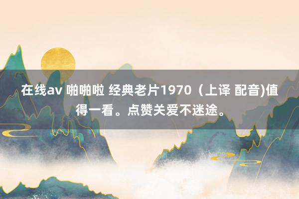 在线av 啪啪啦 经典老片1970（上译 配音)值得一看。点赞关爱不迷途。