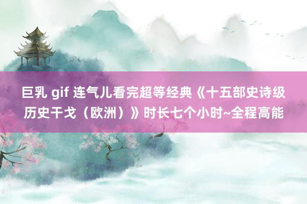 巨乳 gif 连气儿看完超等经典《十五部史诗级历史干戈（欧洲）》时长七个小时~全程高能