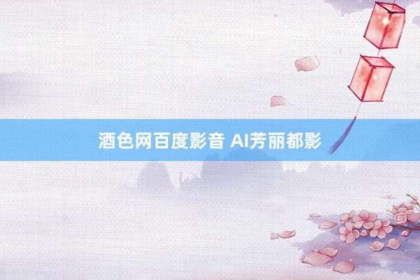 酒色网百度影音 AI芳丽都影